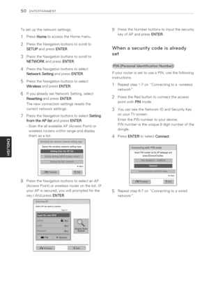 Page 50  
50ENTERTAINMENT 
Tosetupthenetworksettings, 
1PressHometoaccesstheHomemenu. 
2PresstheNavigationbuttonstoscrollto 
SETUPandpressENTER. 
3PresstheNavigationbuttonstoscrollto 
NETWORKandpressENTER. 
4PresstheNavigationbuttonstoselect 
NetworkSettingandpressENTER. 
5PresstheNavigationbuttonstoselect 
WirelessandpressENTER. 
6IfyoualreadysetNetworkSetting,select 
ResettingandpressENTER. 
Thenewconnectionsettingsresetsthe 
currentnetworksettings. 
7PresstheNavigationbuttonstoselectSetting...