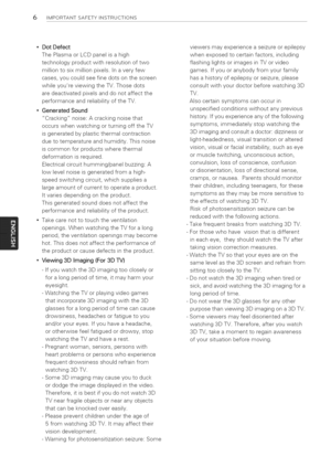 Page 6  
6IMPORTANTSAFETYINSTRUCTIONS 
*DotDefect 
ThePlasmaorLCDpanelisahigh 
technologyproductwithresolutionoftwo 
milliontosixmillionpixels.Inaveryfew 
cases,youcouldseefinedotsonthescreen 
whileyoureviewingtheTV.Thosedots 
aredeactivatedpixelsanddonotaffectthe 
performanceandreliabilityoftheTV. 
GeneratedSound 
Crackingnoise:Acrackingnoisethat 
occurswhenwatchingorturningofftheTV 
isgeneratedbyplasticthermalcontraction 
duetotemperatureandhumidity.Thisnoise 
iscommonforproductswherethermal...