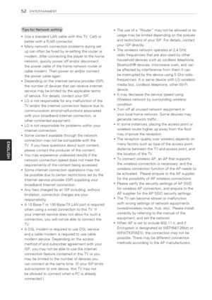 Page 52  
52ENTERTAINMENT 
UseastandardLANcablewiththisTV.Cat5or 
betterwithaRJ45connector. 
Manynetworkconnectionproblemsduringset 
upcanoftenbefixedbyre-settingtherouteror 
modem.Afterconnectingtheplayertothehome 
network,quicklypoweroffand/ordisconnect 
thepowercableofthehomenetworkrouteror 
cablemodem.Thenpoweronand/orconnect 
thepowercableagain. 
Dependingontheinternetserviceprovider(ISP), 
thenumberofdevicesthatcanreceiveinternet 
servicemaybelimitedbytheapplicableterms...