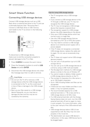 Page 64  
64ENTERTAINMENT 
SmartShareFunction 
ConnectingUSBstoragedevices 
ConnectUSBstoragedevicessuchasaUSB 
flashdriveorexternalharddrivetotheTVanduse 
multimediafeatures(SeeBrowsingfiles). 
ConnectaUSBflashdriveorUSBmemory 
cardreadertotheTVasshowninthefollowing 
illustration. 
or 
TodisconnectaUSBstoragedevice, 
makesuretoendtheconnectionproperlyto 
preventdamagestotheTVorfiles. 
1PressQ.MENUtoaccessthequickmenus. 
2PresstheNavigationbuttonstoscrolltoUSB 
DeviceandpressENTER....