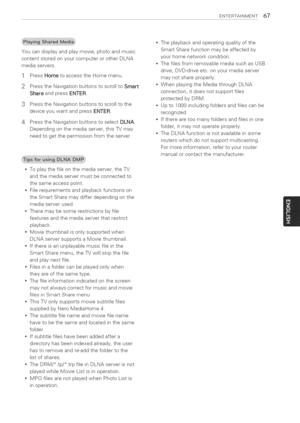 Page 67  
ENTERTASNMENT67 
Youcandisplayandplaymovie,photoandmusic 
contentstoredonyourcomputerorotherDLNA 
mediaservers. 
1PressHometoaccesstheHomemenu. 
2PresstheNavigationbuttonstoscrolltoSmart 
ShareandpressENTER. 
3PresstheNavigationbuttonstoscrolltothe 
deviceyouwantandpressENTER. 
4PresstheNavigationbuttonstoselectDLNA. 
Dependingonthemediaserver,thisTVmay 
needtogetthepermissionfromtheserver. Theplaybackandoperatingqualityofthe 
SmartSharefunctionmaybeaffectedby 
yourhomenetworkcondition....