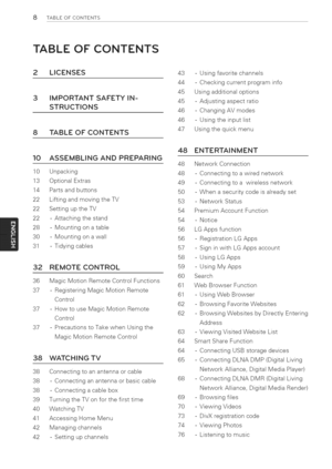 Page 8  
8TABLEOFCONTENTS 
TABLEOFCONTENTS 
2LICENSES 
3 
8 IMPORTANTSAFETYIN- 
STRUCTIONS 
TABLEOFCONTENTS 43-Usingfavoritechannels 
44-Checkingcurrentprograminfo 
45Usingadditionaloptions 
45-Adjustingaspectratio 
46-ChangingAVmodes 
46-Usingtheinputlist 
47Usingthequickmenu 
10 
10Unpacking 
13OptionalExtras 
14Partsandbuttons 
22LiftingandmovingtheTV 
22SettinguptheTV 
22-Attachingthestand 
28-Mountingonatable 
30-Mountingonawalt 
31-Tidyingcables 
32 
36 
37 
37 ASSEMBLINGANDPREPARING 
37 REMOTECONTROL...