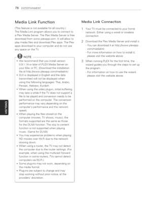 Page 78  
78ENTERTAINMENT 
MediaLinkFunction 
(Thisfeatureisnotavailableforallcountry.) 
TheMediaLinkprogramallowsyoutoconnectto 
aPlexMediaServer.ThePlexMediaServerisfree 
downloadfromwww.plexapp.com.Itwillallowto 
playmediafilesanddownloadPlexapps.ThePlex 
appsdownloadtoyourcomputeranddonotuse 
anyspaceontheTV. 
@NOTE 
*Werecommendthatyouinstallversion 
0.9.1.14orlaterofPLEXMediaServeron 
yourMacorPC.(Downloadtheinstallation 
fileathttp://www.plexapp.com/medialink) 
*GUIisdisplayedinEnglishandthedata...