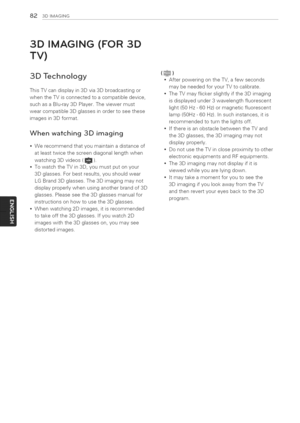 Page 82  
823DIMAGSNG 
3DIMAGING(FOR3D 
TV) 
3DTechnology 
ThisTVcandisplayin3Dvia3Dbroadcastingor 
whentheTVisconnectedtoacompatibledevice, 
suchasaBlu-ray3DPlayer.Theviewermust 
wearcompatible3Dglassesinordertoseethese 
imagesin3Dformat. 
Whenwatching3Dimaging 
Werecommendthatyoumaintainadistanceof 
atleasttwicethescreendiagonallengthwhen 
watching3Dvideos(_). 
TowatchtheTVin3D,youmustputonyour 
3Dglasses.Forbestresults,youshouldwear 
LGBrand3Dglasses.The3Dimagingmaynot...