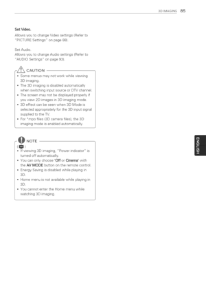 Page 85  
3DIMAGSNG85 
SetVideo, 
AllowsyoutochangeVideosettings(Referto 
PICTURESettingsonpage88). 
SetAudio. 
AllowsyoutochangeAudiosettings(Referto 
AUDIOSettingsonpage93). 
_CAUTION 
Somemenusmaynotworkwhileviewing 
3Dimaging. 
,The3Dimagingisdisabledautomatically 
whenswitchinginputsourceorDTVchannel. 
,Thescreenmaynotbedisplayedproperlyif 
youview2Dimagesin3Dimagingmode. 
,3Deffectcanbeseenwhen3DModeis 
selectedappropriatelyforthe3Dinputsignal 
suppliedtotheTV. 
For_mpofiles(3Dcamerafiles),the3D...