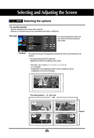 Page 29
28
Selecting the options 
Tile mode
Tile mode and choose Tile alignment and set the ID of the current produc\
t to set
location.* Only after pressing the SET button the     adjustments made to the settings will be saved.

Language
Child lock
ISM Method
Set ID
Tile Mode
Power Indicator
Logo light Tile Mode
Tile ID
H-Size
V-Size
H-Position
V-Position
ResetOff000
To set
Demo

It is used to enlarge the screen and
also used with several products to
view screen.
• To use this function- Must be displayed with...