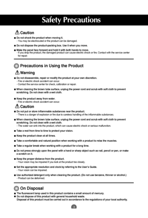 Page 4
3
Safety Precautions

Caution

Precautions in Using the Product

Warning
Do not put or store inflammable substances near the product.- There is a danger of explosion or fire due to careless handling of the i\
nflammable substances.
When cleaning the brown tube surface, unplug the power cord and scrub wi\
th soft cloth to prevent
scratching. Do not clean with a wet cloth. - The water can sink into the product, which can cause electric shock or s\
erious malfunction.
Take a rest from time to time to...