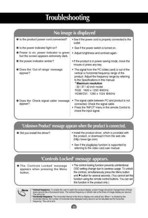 Page 34
33

• See if the power cord is properly connected to theoutlet.
•  See if the power switch is turned on.
•  Adjust brightness and contrast again.
• If the product is in power saving mode, move the mouse or press any key.
•  The signal from the PC (video card) is out of the vertical or horizontal frequency range of the
product. Adjust the frequency range by referring
to the Specifications in this manual.* Maximum resolution
- 32 / 37 / 42 inch model
RGB : 1600 x 1200 @60Hz
HDMI/DVI : 1280 x 1024 @60Hz
•...