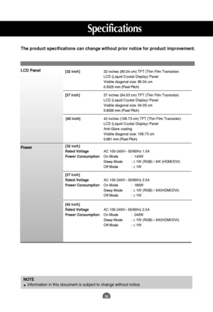 Page 37
36
NOTEInformation in this document is subject to change without notice.
[32 inch] 32 inches (80.04 cm) TFT (Thin Film Transistor) 
LCD (Liquid Crystal Display) Panel
Visible diagonal size: 80.04 cm
0.5025 mm (Pixel Pitch)
[37 inch] 37 inches (94.03 cm) TFT (Thin Film Transistor) 
LCD (Liquid Crystal Display) Panel
Visible diagonal size: 94.03 cm
0.6000 mm (Pixel Pitch)
[42 inch] 42 inches (106.73 cm) TFT (Thin Film Transistor) 
LCD (Liquid Crystal Display) Panel
Anti-Glare coating
Visible diagonal...