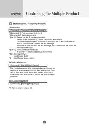 Page 45
OK Acknowledgement
[Command2][ ][Set ID][ ][OK][Data][x]
* The Product transmits ACK (acknowledgement) based on this format when receiving normal data. At this time, if the
data is data read mode, it indicates present status data. 
If the data is data write mode, it returns the data of the PC computer.
Error Acknowledgement
[Command2][ ][Set ID][ ][NG][Data][x]
* If there is error, it returns NG
Controlling the Multiple ProductRS-232C
A3
Transmission
[Command1][Command2][ ][Set ID][ ][Data][Cr]
*...