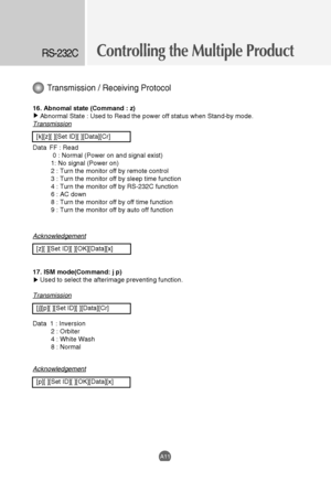 Page 53
Controlling the Multiple ProductRS-232C
A11
Transmission / Receiving Protocol

16. Abnomal state (Command : z)Abnormal State : Used to Read the power off status when Stand-by mode. 
Transmission
[k][z][ ][Set ID][ ][Data][Cr]
Data  FF : Read 0 : Normal (Power on and signal exist)
1: No signal (Power on)
2 : Turn the monitor off by remote control
3 : Turn the monitor off by sleep time function
4 : Turn the monitor off by RS-232C function
6 : AC down
8 : Turn the monitor off by off time function
9 : Turn...