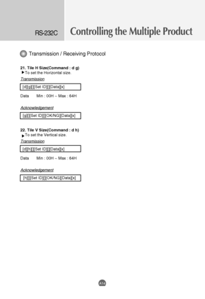 Page 56
Controlling the Multiple ProductRS-232C
A14
21. Tile H Size(Command : d g)To set the Horizontal size. 
Transmission
[d][g][][Set ID][][Data][x]
Data Min : 00H ~ Max : 64H
Acknowledgement
[g][][Set ID][][OK/NG][Data][x]
22. Tile V Size(Command : d h) To set the Vertical size. 
Transmission
[d][h][][Set ID][][Data][x]
Data Min : 00H ~ Max : 64H
Acknowledgement
[h][][Set ID][][OK/NG][Data][x]
Transmission / Receiving Protocol

 
 