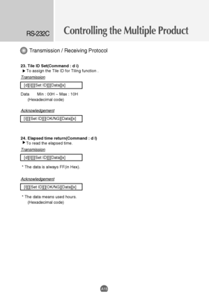 Page 57
Controlling the Multiple ProductRS-232C
A15
23. Tile ID Set(Command : d i)To assign the Tile ID for Tiling function . 
Transmission
[d][i][][Set ID][][Data][x]
Data Min : 00H ~ Max : 10H (Hexadecimal code)
Acknowledgement
[i][][Set ID][][OK/NG][Data][x]
24. Elapsed time return(Command : d l) To read the elapsed time. 
Transmission
[d][l][][Set ID][][Data][x]
* The data is always FF(in Hex).
Acknowledgement
[l][][Set ID][][OK/NG][Data][x]
* The data means used hours. (Hexadecimal code)
Transmission /...