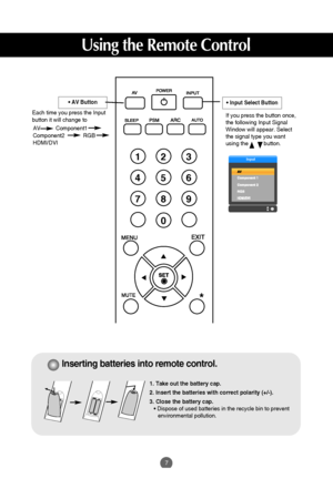 Page 8
7
Using the Remote Control

Input

AV          Component1
Component2            RGB           
HDMI/DVI
•AV Button
Each time you press the Input
button it will change to 

123
456
78
0
9
*

If you press the button once,
the following Input Signal
Window will appear. Select
the signal type you want
using the          button.
•Input Select Button

1. Take out the battery cap.
2. Insert the batteries with correct polarity (+/-).
3. Close the battery cap.• Dispose of used batteries in the recycle bin to...