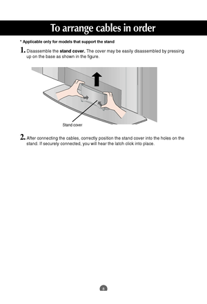 Page 9
8
To arrange cables in order
1.Disassemble the stand cover.The cover may be easily disassembled by pressing
up on the base as shown in the figure.
2.After connecting the cables, correctly position the stand cover into the\
 holes on the
stand. If securely connected, you will hear the latch click into place.
Stand cover

* Applicable only for models that support the stand
 