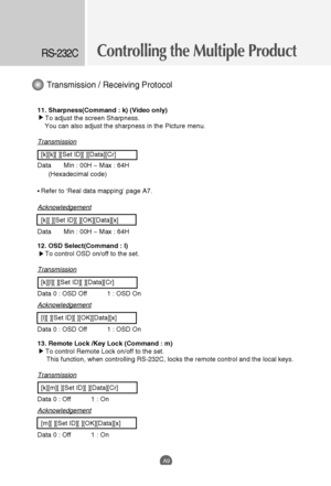 Page 41Controlling the Multiple ProductRS-232C
A9
11. Sharpness(Command : k) (Video only)
To adjust the screen Sharpness.
You can also adjust the sharpness in the Picture menu.
Transmission
[k][k][ ][Set ID][ ][Data][Cr]
Data Min : 00H ~ Max : 64H
(Hexadecimal code)
• Refer to ‘Real data mapping’ page A7.
Acknowledgement
[k][ ][Set ID][ ][OK][Data][x]
Data Min : 00H ~ Max : 64H 
12. OSD Select(Command : l)
To control OSD on/off to the set.
Transmission
[k][l][ ][Set ID][ ][Data][Cr]
Data 0 : OSD Off           1...