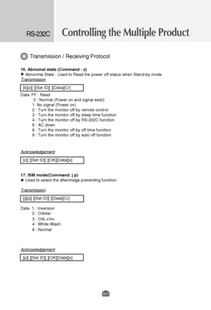 Page 43Controlling the Multiple ProductRS-232C
A11
Transmission / Receiving Protocol
16. Abnomal state (Command : z)
Abnormal State : Used to Read the power off status when Stand-by mode. 
Transmission
[k][z][ ][Set ID][ ][Data][Cr]
Data  FF : Read
0 : Normal (Power on and signal exist)
1: No signal (Power on)
2 : Turn the monitor off by remote control
3 : Turn the monitor off by sleep time function
4 : Turn the monitor off by RS-232C function
6 : AC down
8 : Turn the monitor off by off time function
9 : Turn...