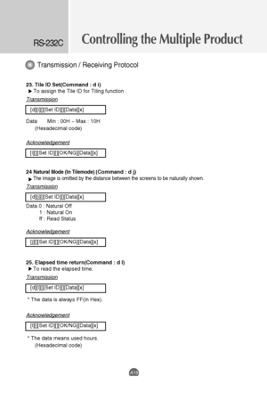 Page 47Controlling the Multiple ProductRS-232C
A15
23. Tile ID Set(Command : d i)
To assign the Tile ID for Tiling function . 
Transmission
[d][i][][Set ID][][Data][x]
Data Min : 00H ~ Max : 10H
(Hexadecimal code)
Acknowledgement
[i][][Set ID][][OK/NG][Data][x]
24 
Natural Mode (In Tilemode) (Command : d j)
The image is omitted by the distance between the screens to be naturally shown. 
Transmission
[d][j][][Set ID][][Data][x]
Data 0 : Natural Off
1 : Natural On
ff : Read Status
Acknowledgement
[j][][Set...