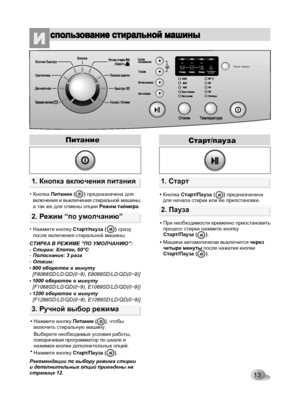 Page 13
13

Режим таймераБлокировкаот детей
3ч6ч9ч
1. Кнопка включения питания
2. Режим “по умолчанию”
Питание
• Кнопка Питание (      ) предназначена для включения и выключения стиральной машины, а так же для отмены опции Режим таймера.
• Нажмите кнопку Cтaрт/пayзa (      ) сразу после включения стиральной машины.
СТИРКА В РЕЖИМЕ “ПО УМОЛЧАНИЮ”:- Стирка: Хлопок, 60°С-Полоскание: 3 раза-Отжим:•800 оборотов в минуту [F8068SD/LD/QD(0~9), E8069SD/LD/QD(0~9)]
•1000 оборотов в минуту [F1068SD/LD/QD(0~9),...