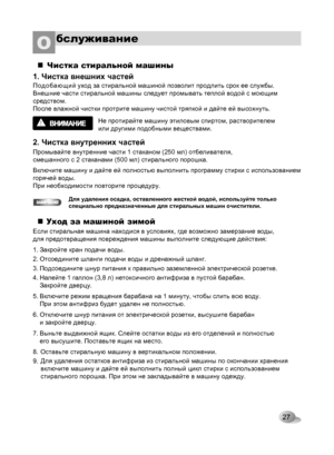 Page 27
27
бслуживаниеО 
Чистка стиральной машины
1. Чистка внешних частей
Подобающий уход за стиральной машиной позволит продлить срок ее службы. 
Внешние части стиральной машины следует промывать теплой водой с моющим 
средством. 
После влажной чистки протрите машину чистой тряпкой и дайте ей высохнуть.
Не протирайте машину этиловым спиртом, растворителем 
или другими подобными веществами.
2. Чистка внутренних частей
Промывайте внутренние части 1 стаканом (250 мл) отбеливателя, 
смешанного с 2 стаканами (500...