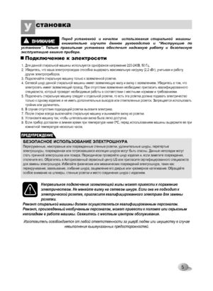 Page 5
5
становкаУ
ПРЕДУПРЕЖДЕНИЕ
Подключение к электросети
 Перед  установкой   и  началом    использования  стиральной   машины  внимательно  изучите  данное  руководство  и  “Инструкцию  по установке”.  Только  правильная  установка  обеспечит  надежную  работу  и  безопасную эксплуатацию вашего прибора.
1.2.
3.4.
5.
6.7.8.9.
БЕЗОПАСНОЕ ИСПОЛЬЗОВАНИЕ ЭЛЕКТРОШНУРАПерегруженные, неисправные или поврежденные стенные розетки, удлинительные шнуры, перетертые электрошнуры, поврежденная или потрескавшаяся изоляция...