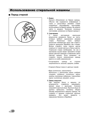 Page 14
Использование стиральной машины
14

Перед стиркой
БиркиИзучите  обозначения  на  бирках  одежды. Обычно  там  содержится  информация  о ткани  и  допустимых  режимах  стирки                (подробную  расшифровку  пиктограмм, используемых на бирках одежды, Вы можете найти  в  разделе  “Значения  основных пиктограмм, указанных на бирках одежды”).
СортировкаС  целью  достижения  наилучших результатов  разделите  белье  на  части, которые  требуют  одинакового  режима стирки.  Различные  ткани  требуют...