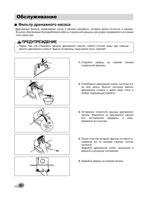 Page 30
Обслуживание

Откройте  дверцу  на  нижней  панели стиральной машины. 
Освободите  дренажный  шланг,  вытянув  его на  всю  длину.  Выньте  заглушку  малого дренажного  шланга  и  дайте  воде  стечь  в любую подходящую емкость.
Осторожно  отвинтите  крышку  дренажного насоса.  Извлеките  из  дренажного  насоса все  посторонние  предметы  и  ворс, промойте его изнутри.
После  очистки  вставьте  фильтр  на  место  и, повернув  его  по  часовой  стрелке,  плотно затяните. Закройте  дренажный  шланг...