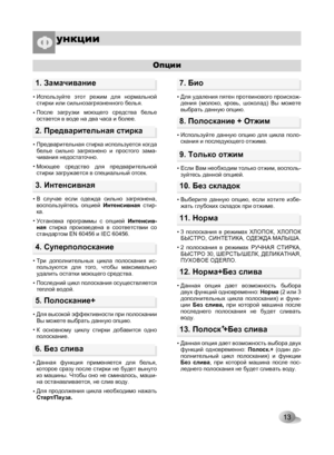 Page 13
13
Опции
2. Предварительная стирка
• 
• 
Предварительная стирка используется когда белье  сильно  загрязнено  и  простого  зама-чивания недостаточно. 
Моющее  средство  для  предварительной стирки загружается в специальный отсек.
9. Только отжим
• Если Вам необходим только отжим, восполь-зуйтесь данной опцией.
10. Без складок
• Выберите  данную  опцию,  если  хотите  избе-жать глубоких складок при отжиме.
11. Норма
• 
• 
3  полоскания  в  режимах  ХЛОПОК,  ХЛОПОК БЫСТРО, СИНТЕТИКА, ОДЕЖДА МАЛЫША.
2...