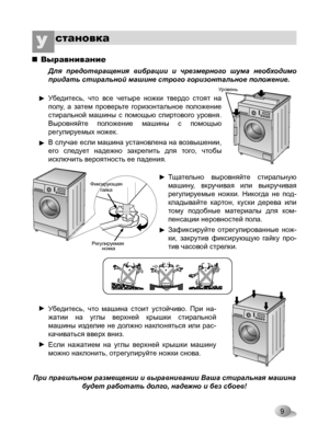 Page 9
9
становкаУ 
Выравнивание

Для  предотвращения  вибрации  и  чрезмерного  шума  необходимо 
придать стиральной машине строго горизонтальное положение.
Убедитесь,  что  все  четыре  ножки  твердо  стоят  на 
полу,  а  затем  проверьте  горизонтальное  положение 
стиральной  машины  с  помощью  спиртового  уровня. 
Выровняйте  положение  машины  с  помощью 
регулируемых ножек.
В случае если машина установлена на возвышении, 
его  следует  надежно  закрепить  для  того,  чтобы 
исключить вероятность ее...