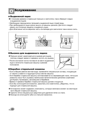 Page 26
26
бслуживаниеО
MAXmaxMAXmax
Выдвижной ящик
С течением времени стиральный порошок и смягчитель ткани образуют осадок 
в выдвижном ящике.
• Необходимо периодически промывать выдвижной ящик струей воды. 
При необходимости ящик можно вынуть из машины целиком. Для этого следует 
нажать на стопорную защелку и выдвинуть ящик. 
Для облегчения чистки верхнюю часть контейнера для смягчителя ткани можно снять.
• 
• 
Выемка для выдвижного ящика
Порошок может накапливаться в выемке для ящика, 
поэтому следует время...