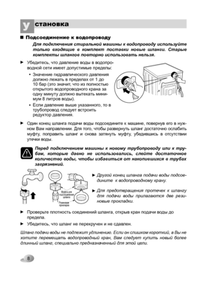 Page 8
8
становкаУ 
Подсоединение к водопроводу
►
►
►
►
►
►

Убедитесь, что давление воды в водопро-
водной сети имеет допустимые пределы:
Значение гидравлического давления
должно лежать в пределах от 1 до
10 бар (это значит, что из полностью
открытого водопроводного крана за
одну минуту должно вытекать мини-
мум 8 литров воды).
Для подключения стиральной машины к водопроводу используйте 
только  входящие  в  комплект  поставки  новые  шланги.  Старые 
комплекты шлангов повторно использовать нельзя.
Если...