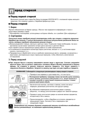 Page 10
10
еред стиркойП
1. Бирки
Изучите обозначения на бирках одежды. Обычно там содержится информация о ткани и допустимых режимах стирки.* Расшифровку пиктограмм, используемых на бирках одежды, см. в разделе “Для информации”.
2. Сортировка
3. Перед загрузкой
Перед стиркой
Перед первой стиркой
Выполните полный цикл стирки без белья (в режиме ХЛОПОК 60°С с половиной нормы моющего средства). Это позволит удалить с барабана фабричную грязь.
Различные ткани требуют разной температуры воды при стирке и скорости...