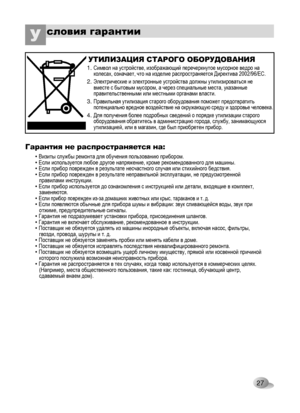 Page 27
27
словия гарантииУ 
Гарантия не распространяется на:
• Визиты службы ремонта для обучения пользованию прибором. • Если используется любое другое напряжение, кроме рекомендованного для машины. • Если прибор поврежден в результате несчастного случая или стихийного бедствия. • Если прибор поврежден в результате неправильной эксплуатации, не предусмотренной    правилами инструкции. • Если прибор используется до ознакомления с инструкцией или детали, входящие в комплект,    заменяются. • Если прибор...