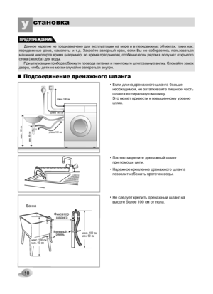 Page 10
10

становкаУ 

Фиксатор шланга
Ванна
Крепежныйремень
мин. 60 сммакс. 100 сммин. 60 сммакс. 100 см
макс. 100 сммин. 60 см
длина 105 см
длина 145 см
длина 100 см
Подсоединение дренажного шланга
• Не следует крепить дренажный шланг на высоте более 100 см от пола.
• Если длина дренажного шланга больше необходимой, не заталкивайте лишнюю часть шланга в стиральную машину. Это может привести к повышенному уровню шума.
• Плотно закрепите дренажный шланг при помощи цепи.
• Надежное крепление дренажного шланга...