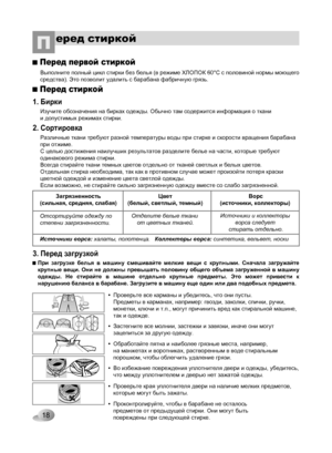 Page 18
18
еред стиркойП
1. Бирки
Изучите обозначения на бирках одежды. Обычно там содержится информация о ткани и допустимых режимах стирки.
2. Сортировка
3. Перед загрузкой
Перед стиркой
Загрязненность(сильная, средняя, слабая)Цвет(белый, светлый, темный)Ворс(источники, коллекторы) 
Источники ворса: халаты, полотенца.   Коллекторы ворса: синтетика, вельвет, носки
Отсортируйте одежду по степени загрязненности.Отделите белые ткани от цветных тканей.Источники и коллекторы ворса следует стирать отдельно.
Перед...