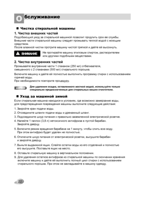 Page 22
22
бслуживаниеО 
Чистка стиральной машины
1. Чистка внешних частей
Подобающий уход за стиральной машиной позволит продлить срок ее службы. 
Внешние части стиральной машины следует промывать теплой водой с моющим 
средством. 
После влажной чистки протрите машину чистой тряпкой и дайте ей высохнуть.
Не протирайте машину этиловым спиртом, растворителем 
или другими подобными веществами.
2. Чистка внутренних частей
Промывайте внутренние части 1 стаканом (250 мл) отбеливателя, 
смешанного с 2 стаканами (500...