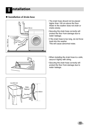 Page 11
11
nstallationI
Installat\bon of d\fa\bn\h hose

• The drain hose sh\xould not be placed\xhigher than 100 cm \xabove the floor.
Water in the washer\x does not drain or
drains slowly.
• Securing the drain\x hose correctly will\x protect the floor \xfrom damage due to\x
water leakage.
• If the drain hose \xis too long, do not \xforce back into the washer\x. 
This will cause abn\xormal noise.
• When installing t\xhe drain hose to a \xsink, secure it tightly wit\xh string.
• Securing the drain\x hose...