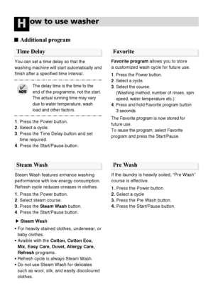 Page 2020
1. Press the Power button.
2. Select a cycle.
3. Press the Time Delay button and set
time required.
4. Press the Start/Pause button.
You can set a time delay so that the
washing machine will start automatically and
ﬁnish after a speciﬁed time interval. 
The delay time is the time to the
end of the programme, not the start.
The actual running time may vary
due to water temperature, wash
load and other factors.
ow to use washerH
Favorite programallows you to store 
a customized wash cycle for future...