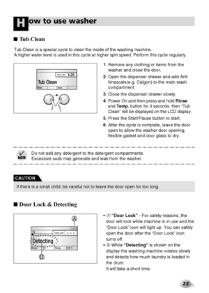 Page 2323
ow to use washerH
Tub Clean is a special cycle to clean the inside of the washing machine. 
A higher water level is used in this cycle at higher spin speed. Perform this cycle regularly.  
Rinse Temp. ------
1:31Time Left
Tub Clean
1. Remove any clothing or items from the
washer and close the door.
2. Open the dispenser drawer and add Anti
limescale(e.g. Calgon) to the main wash
compartment.
3. Close the dispenser drawer slowly.
4. 
Power On and then press and hold Rinse
and Temp.button for 3 seconds....