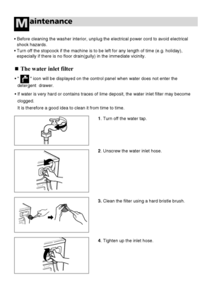 Page 2626
aintenanceM
The water inlet filter
•          icon will be displayed on the control panel when water does not enter the
detergent  drawer.
•If water is very hard or contains traces of lime deposit, the water inlet filter may become
clogged.
It is therefore a good idea to clean it from time to time.
•Before cleaning the washer interior, unplug the electrical power cord to avoid electrical
shock hazards.
• Turn off the stopcock if the machine is to be left for any length of time (e.g. holiday),...