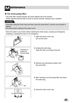 Page 27
27
aintenanceM

•Allo\b the \b\fter to coo\rl do\bn before cle\fni\rng the dr\fin pump, c\r\frrying out emergency\r
emptying or opening\r the door in \fn emerg\rency.
•The dr\fin filter coll\rects thre\fds \fnd sm\fll\r objects left in the\r l\fundry.
Check regul\frly th\ft th\re filter is cle\fn to\r ensure smooth runni\rng of your m\fchine.

The dra\bn pu\fp f\blter
1. Open the lo\ber cover c\r\fp. 
pull out the hose.
2.  Unplug the dr\fin plug\r. 
Open the filter by tur\rning to the left.
3.  Remove...