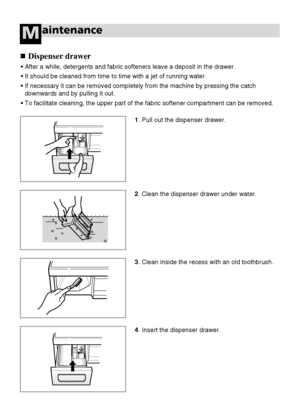 Page 2828
aintenanceM
Dispenser drawer
• After a while, detergents and fabric softeners leave a deposit in the drawer.
• It should be cleaned from time to time with a jet of running water.
• If necessary it can be removed completely from the machine by pressing the catch
downwards and by pulling it out.
• To facilitate cleaning, the upper part of the fabric softener compartment can be removed.
1. Pull out the dispenser drawer.
4. Insert the dispenser drawer.
2. Clean the dispenser drawer under water.
3. Clean...