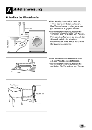 Page 47
11
ufstellanweisungA
Anschl\bss des Abl\f\bfs\fchl\f\bchs

• Den Ablaufschlau\xch nicht mehr als100cm über dem Bod\xen platzieren. 
Das Wasser könnte nur\x langsam oder
gar nicht mehrt abge\xpumt werden.
• Durch Fixieren des \xAblaufschlauchs verhindern Sie Verspr\xitzen von Wasser.
• Falls der Ablaufs\xchlauch zu lang ist,\x den Schlauch nicht in die\x Maschine
hineinschieben. Dies\x würde abnormale
Geräusche verursachen\x.
• Den Ablaufschlauch\x mit einer Schnur o.ä. am Waschbecken b\xefestigen.
•...