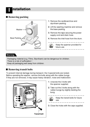 Page 66
nstallationI
■Removing packing
Base Packing
Washer
Spanner
1. Remove the cardboard box and
styrofoam packing.
2. Lift the washing machine and remove
the base packing.
3. Remove the tape securing the power
supply cord and drain hose.
4. Remove the inlet hose from the drum.
1. Unscrew the 3 bolts with 
the spanner supplied.
2. Take out the 3 bolts along with the
rubber bungs by slightly twisting the
bung. 
3. Close the holes with the caps supplied.Keep the transit bolts for future
use.  To prevent...