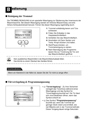 Page 5923
edienungB
Die TROMMELREINIGUNG ist ein spezieller Waschgang zur Säuberung des Innenraums der
Waschmaschine. Bei diesem Waschgang werden ein höheres Wasserniveau und eine
höhere Schleuderdrehzahl benutzt. Führen Sie diesen Waschgang regelmäßig durch.
1. Trommel vollständig leeren und Türe
schliessen.
2. Füllen Sie Entkalker in das
Hauptwaschmittelfach. 
3. Schließen Sie das Waschmittelfach.
4. Anschalten mit Dann Spülen und 
Temp.-Knopf drücken und halten.
5. 
Start/Pause drücken, um
Trommelreinigung...