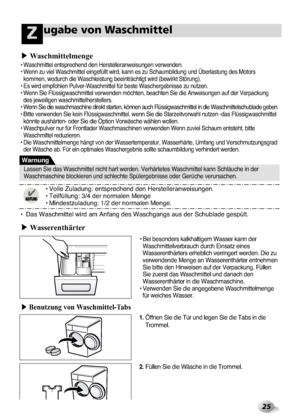 Page 61
25
ugabe von WaschmittelZ
• Bei bes\bnders \fal\fh\aaltigem Wasser \fann de\arWaschmittelverbrauc\ah durch Einsatz eine\as
Wasserenthärters er\aheblich verringert \awerden. Die zu
verwendende Menge an W\aasserenthärter entne\ahmen
Sie bitte den Hinwei\asen auf der Verpac\fung. \aFüllen
Sie zuerst das Wasch\amittel und danach den
Wasserenthärter in d\aie Waschmaschine.
• Verwenden Sie die an\agegebene Waschmitte\almenge für weiches Wasser.
•  Das Waschmittel wir\ad am Anfang des Waschgan\ags aus der...