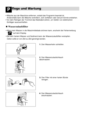 Page 6226
flege und WartungP
Wasserzulaufsfilter
•Wenn kein Wasser in die Waschmittellade strömen kann, erscheint die Fehlermeldung 
          auf dem Display.
•Bei sehr hartem Wasser und Sediment kann der Wasserzulaufsfilter verstopfen. 
Daher sollte er von Zeit zu Zeit gereinigt werden.
•Wäsche aus der Maschine entfernen, sobald das Programm beendet ist. 
Anderenfalls kann die Wäsche verknittern, sich verfärben oder Geruch könnte entstehen.
•Vor dem Reinigen der Trommel das Netzkabel ziehen, um Gefahr von...