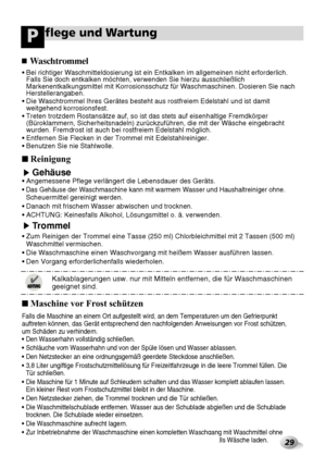 Page 6529
flege und WartungP
■Reinigung
Gehäuse• Angemessene Pflege verlängert die Lebensdauer des Geräts.
• Das Gehäuse der Waschmaschine kann mit warmem Wasser und Haushaltreiniger ohne.
Scheuermittel gereinigt werden.
• Danach mit frischem Wasser abwischen und trocknen.
• ACHTUNG: Keinesfalls Alkohol, Lösungsmittel o. ä. verwenden.
Trommel
• Zum Reinigen der Trommel eine Tasse (250 ml) Chlorbleichmittel mit 2 Tassen (500 ml)
Waschmittel vermischen.
• Die Waschmaschine einen Waschvorgang mit heißem Wasser...