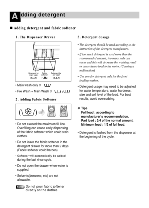 Page 1312
dding detergentA
 Main wash only U
 Pre Wash + Main Wash U
 Do not exceed the maximum fill line.
Overfilling can cause early dispensing
of the fabric softener which could stain
clothes.
 Do not leave the fabric softener in the
detergent drawer for more than 2 days.
(Fabric softener could harden)
 Softener will automatically be added
during the last rinse cycle.
 Do not open the drawer when water is
supplied.
 Solvents(benzene, etc) are not
allowable.
1. The Dispenser Drawer
• The detergent...