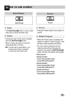 Page 2019
ow to use washerH
Start/Pause
 This Start/Pause(    )button is used  to start
wash cycle or pause the wash cycle.
 If temporary stop of wash cycle is needed,
press the Start/Pause(    )button.
 When in Pause, the power is turned off
automatically after 4 minutes.
 NB.The door will not open before 1 to 2
minutes when Pause is selected, 
or at the end of the wash cycle.
1. Start
2. Pause
Drain 
1. Power
2. Initial Program
Power
 Press the Power button to turn power on
and off
 When the Power...